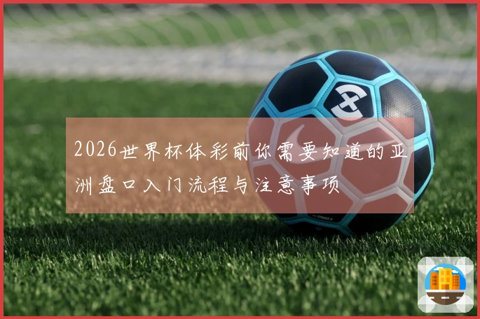 2026世界杯体彩前你需要知道的亚洲盘口入门流程与注意事项